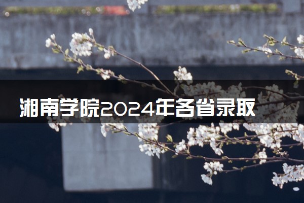 湘南学院2024年各省录取分数线 多少分能考上