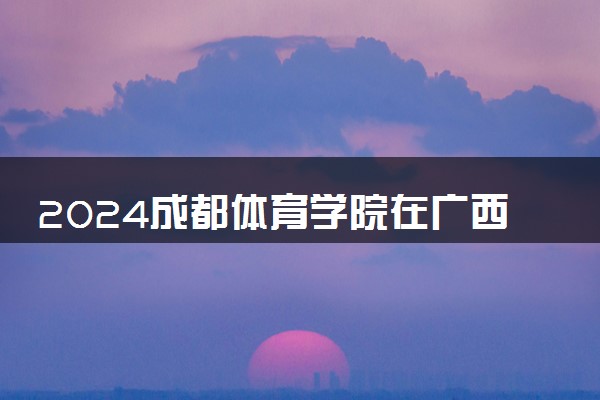 2024成都体育学院在广西录取分数线 各专业分数及位次