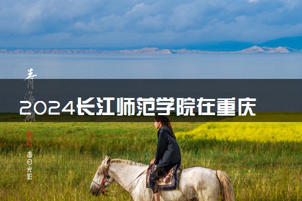2024长江师范学院在重庆录取分数线 各专业分数及位次