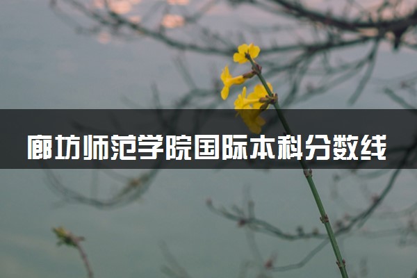 廊坊师范学院国际本科分数线 2025最低多少分能录取