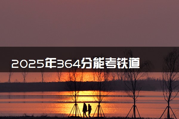 2025年364分能考铁道机车运用与维护专业吗 364分铁道机车运用与维护专业大学推荐