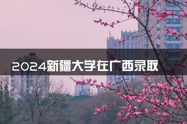 2024新疆大学在广西录取分数线 各专业分数及位次