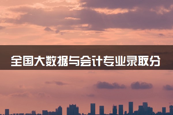全国大数据与会计专业录取分数线排名 附最低分的大学(2025年参考)