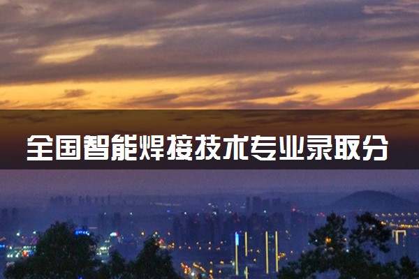全国智能焊接技术专业录取分数线排名 附最低分的大学(2025年参考)
