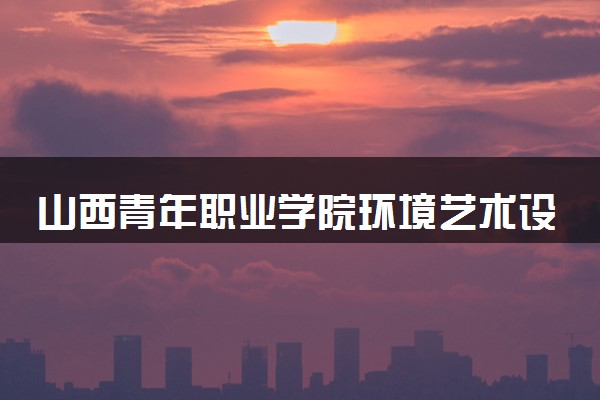 山西青年职业学院环境艺术设计专业怎么样 录取分数线多少