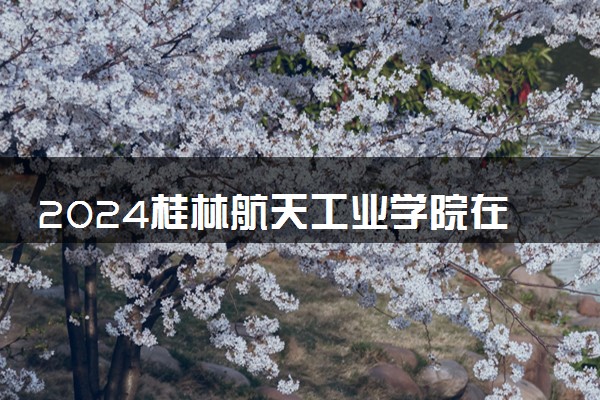 2024桂林航天工业学院在湖南录取分数线 各专业分数及位次