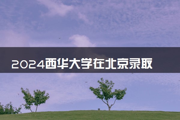 2024西华大学在北京录取分数线 各专业分数及位次