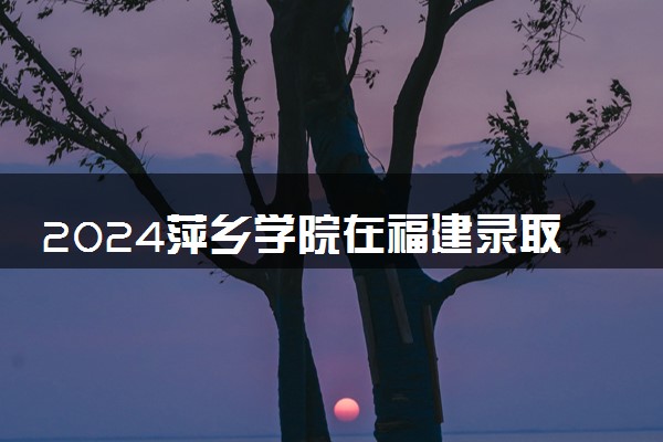 2024萍乡学院在福建录取分数线 各专业分数及位次