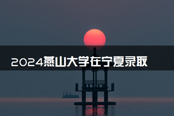 2024燕山大学在宁夏录取分数线 各专业分数及位次