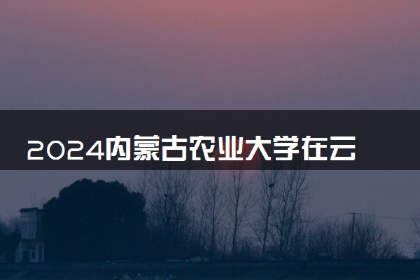 2024内蒙古农业大学在云南录取分数线 各专业分数及位次