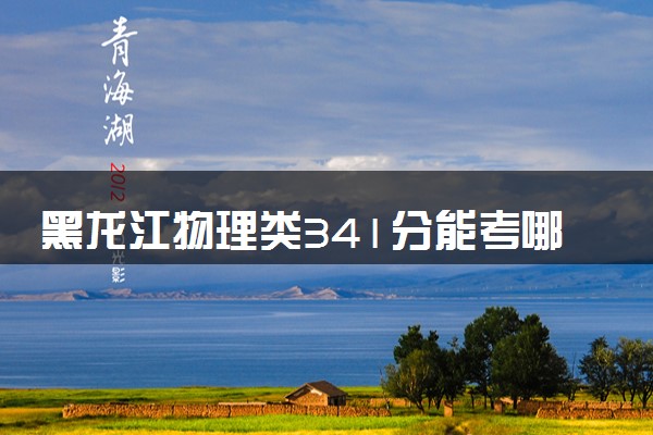 黑龙江物理类341分能考哪些大学 2025考生稳上的大学名单