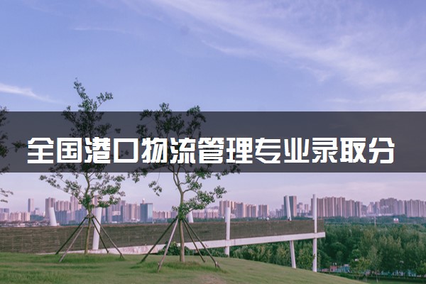 全国港口物流管理专业录取分数线排名 附最低分的大学(2025年参考)
