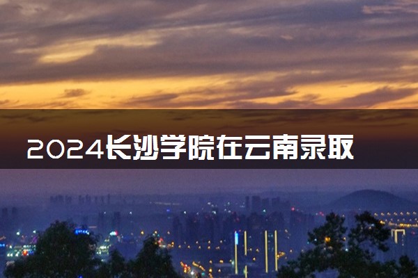 2024长沙学院在云南录取分数线 各专业分数及位次