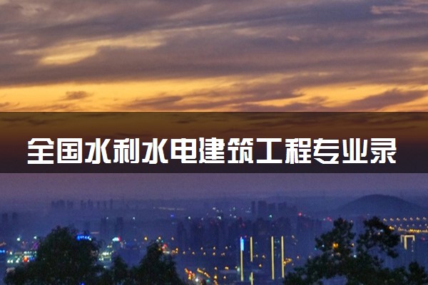 全国水利水电建筑工程专业录取分数线排名 附最低分的大学(2025年参考)