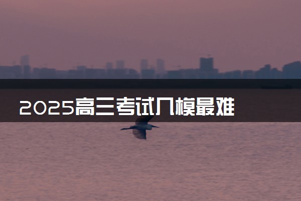 2025高三考试几模最难 成绩分别对应高考多少分