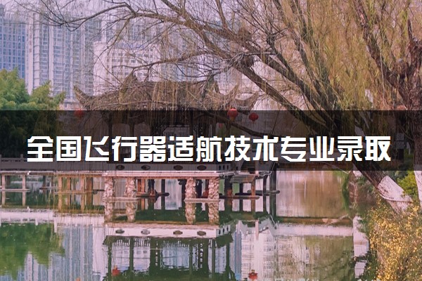 全国飞行器适航技术专业录取分数线排名 附最低分的大学(2025年参考)