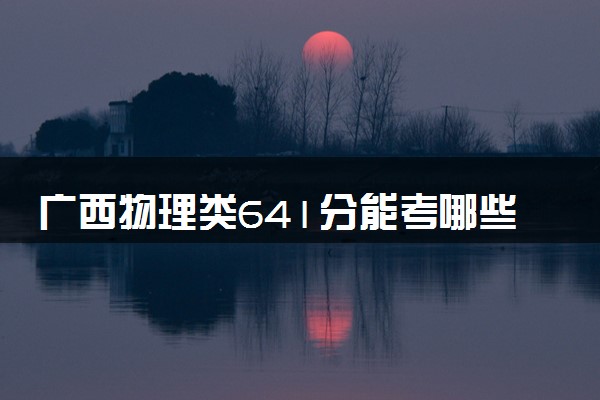 广西物理类641分能考哪些大学 2025考生稳上的大学名单