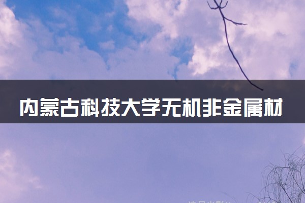 内蒙古科技大学无机非金属材料工程专业怎么样 录取分数线多少