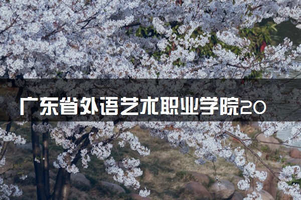 广东省外语艺术职业学院2024年各省录取分数线 多少分能考上