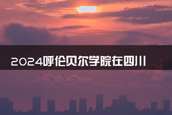 2024呼伦贝尔学院在四川录取分数线 各专业分数及位次