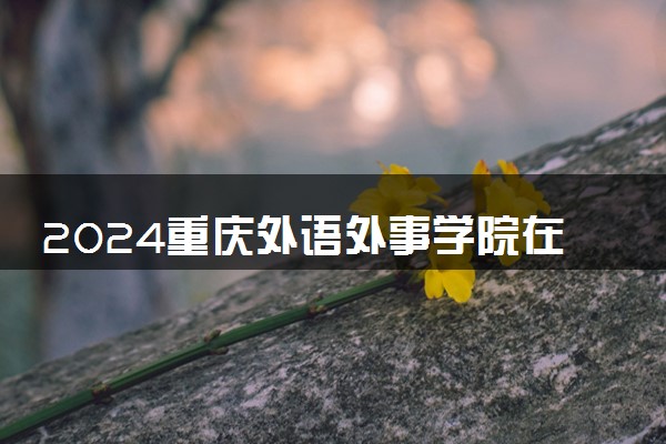 2024重庆外语外事学院在重庆录取分数线 各专业分数及位次
