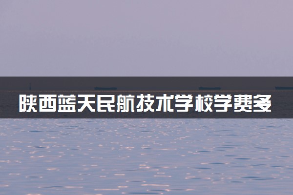 陕西蓝天民航技术学校学费多少钱及专业收费标准