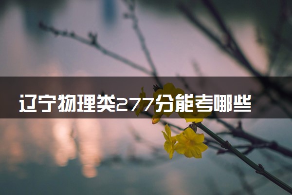 辽宁物理类277分能考哪些大学 2025考生稳上的大学名单