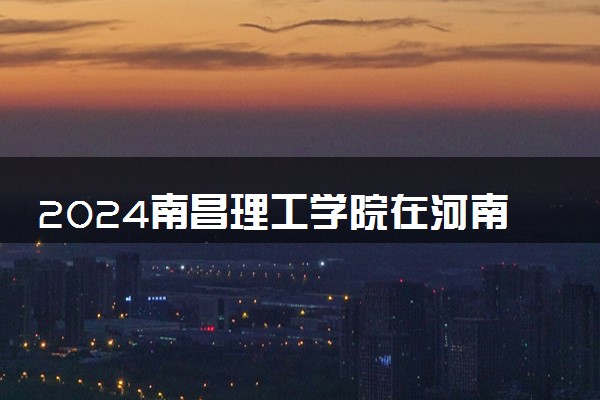 2024南昌理工学院在河南录取分数线 各专业分数及位次