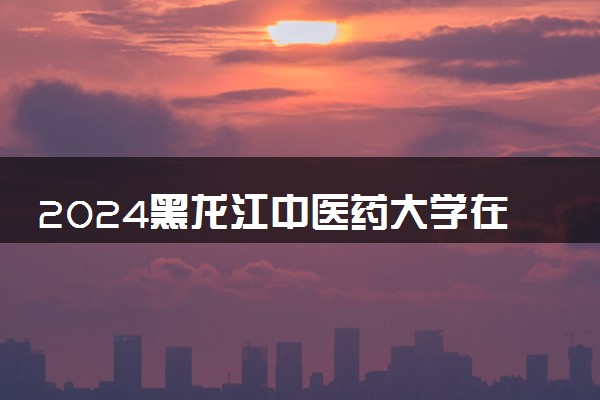 2024黑龙江中医药大学在天津录取分数线 各专业分数及位次