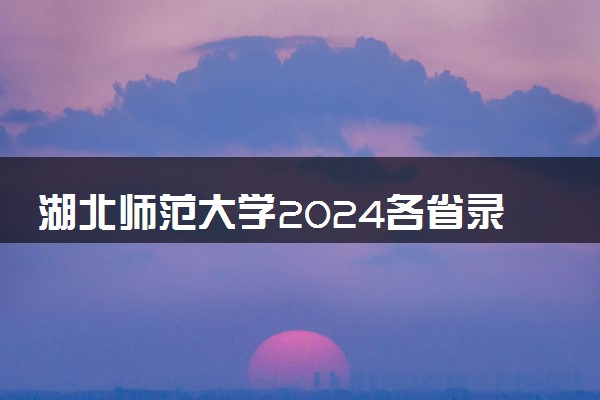 湖北师范大学2024各省录取分数线及最低位次是多少