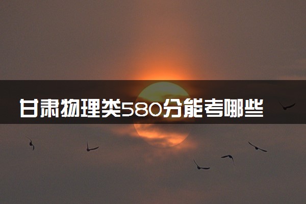 甘肃物理类580分能考哪些大学 2025考生稳上的大学名单