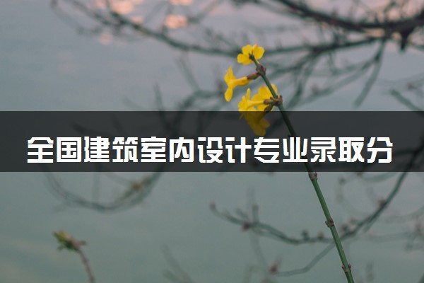 全国建筑室内设计专业录取分数线排名 附最低分的大学(2025年参考)