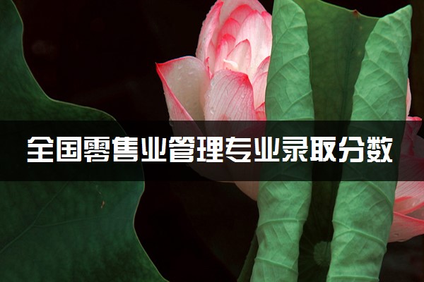 全国零售业管理专业录取分数线排名 附最低分的大学(2025年参考)