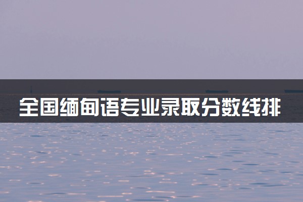 全国缅甸语专业录取分数线排名 附最低分的大学(2025年参考)