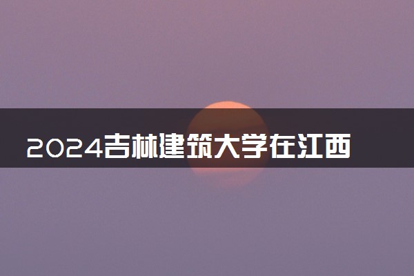 2024吉林建筑大学在江西录取分数线 各专业分数及位次