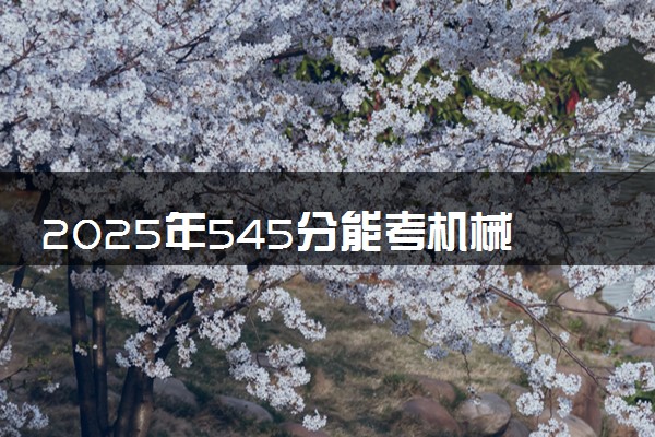 2025年545分能考机械设计制造及其自动化专业吗 545分机械设计制造及其自动化专业大学推荐