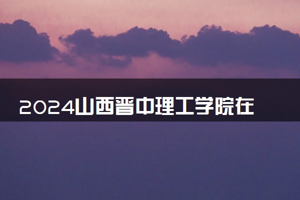 2024山西晋中理工学院在江苏录取分数线 各专业分数及位次