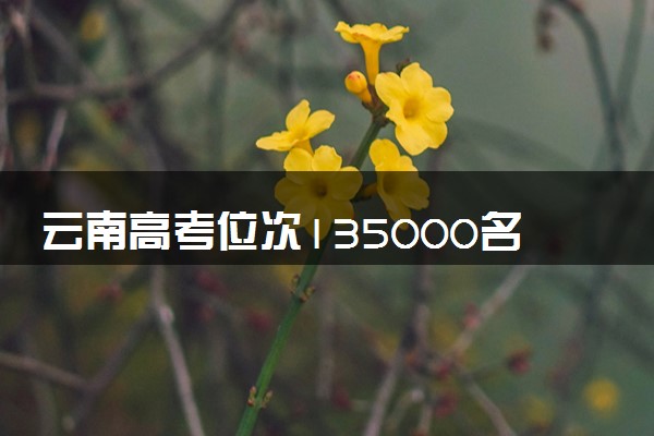 云南高考位次135000名左右报什么大学好（2025年参考）