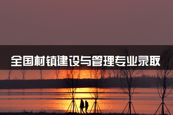 全国村镇建设与管理专业录取分数线排名 附最低分的大学(2025年参考)