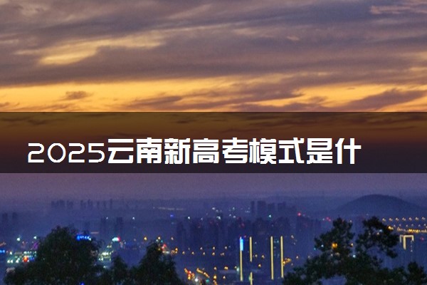 2025云南新高考模式是什么 最新高考改革方案