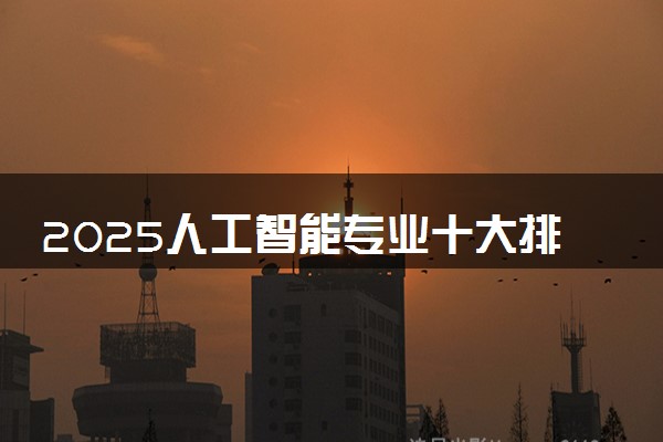 2025人工智能专业十大排名 哪些学校最厉害