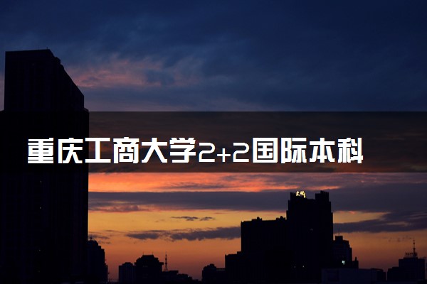 重庆工商大学2+2国际本科专业及学费 实力如何