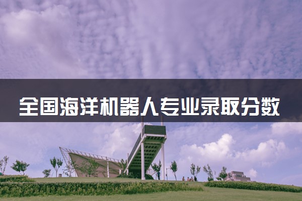 全国海洋机器人专业录取分数线排名 附最低分的大学(2025年参考)