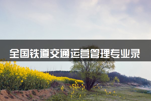 全国铁道交通运营管理专业录取分数线排名 附最低分的大学(2025年参考)