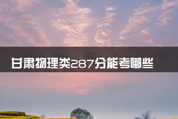 甘肃物理类287分能考哪些大学 2025考生稳上的大学名单