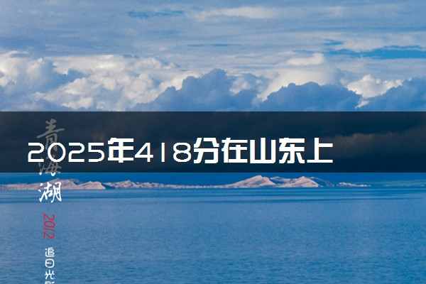 2025年418分在山东上什么大学好 近三年录取分数线是多少