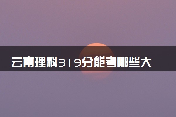 云南理科319分能考哪些大学 2025考生稳上的大学名单