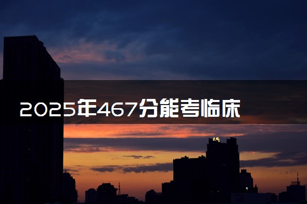 2025年467分能考临床医学专业吗 467分临床医学专业大学推荐