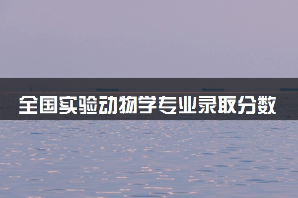 全国实验动物学专业录取分数线排名 附最低分的大学(2025年参考)