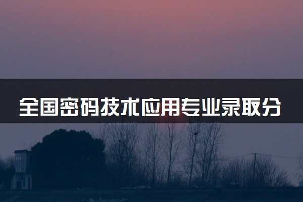 全国密码技术应用专业录取分数线排名 附最低分的大学(2025年参考)